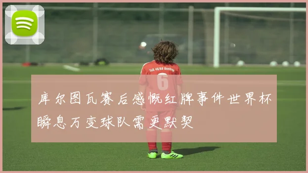 库尔图瓦赛后感慨红牌事件世界杯瞬息万变球队需更默契