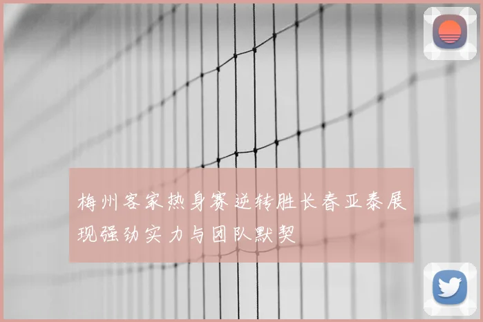 梅州客家热身赛逆转胜长春亚泰展现强劲实力与团队默契