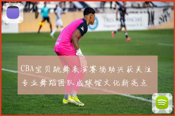 CBA宝贝跳舞表演赛场助兴获关注 专业舞蹈团队成球馆文化新亮点