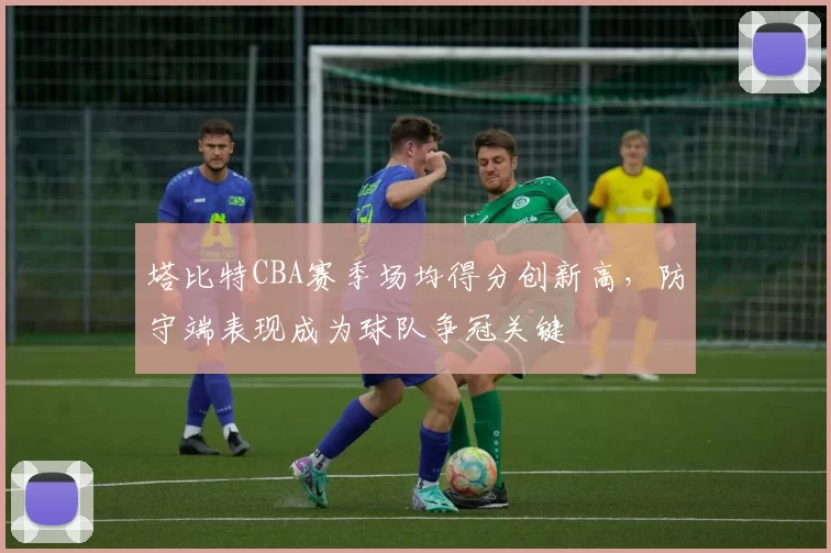 塔比特CBA赛季场均得分创新高，防守端表现成为球队争冠关键