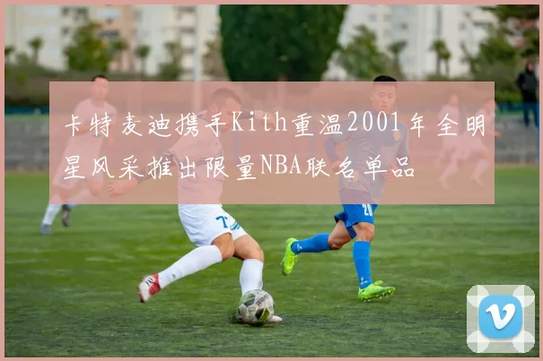 卡特麦迪携手Kith重温2001年全明星风采推出限量NBA联名单品