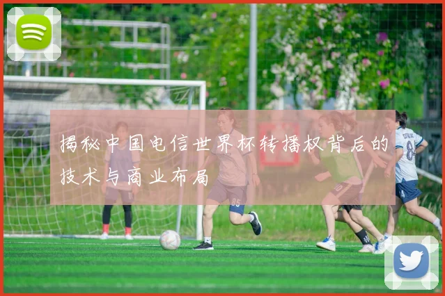 揭秘中国电信世界杯转播权背后的技术与商业布局