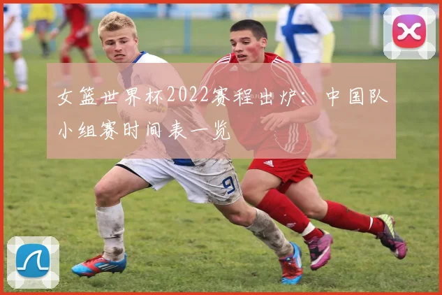 女篮世界杯2022赛程出炉:中国队小组赛时间表一览