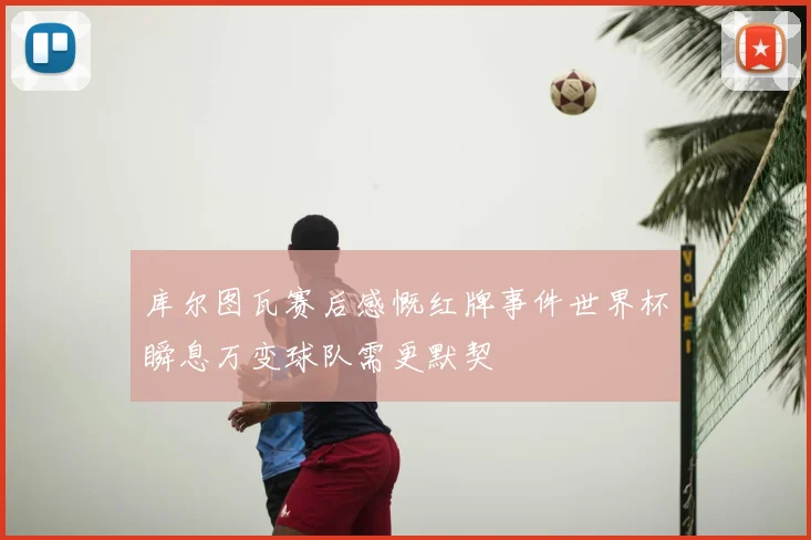 库尔图瓦赛后感慨红牌事件世界杯瞬息万变球队需更默契