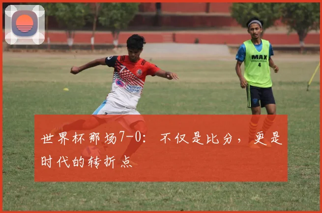 世界杯那场7-0:不仅是比分,更是时代的转折点