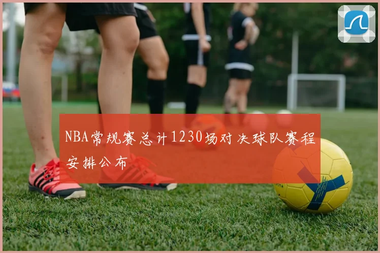 NBA常规赛总计1230场对决球队赛程安排公布
