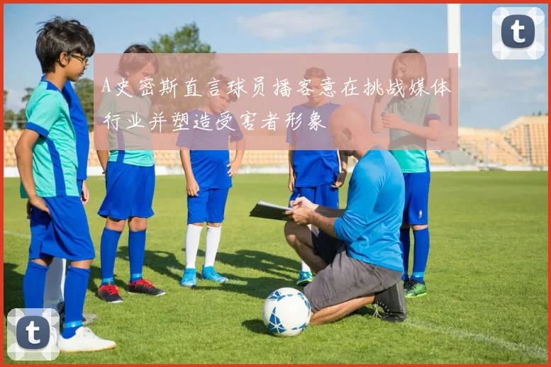 A史密斯直言球员播客意在挑战媒体行业并塑造受害者形象