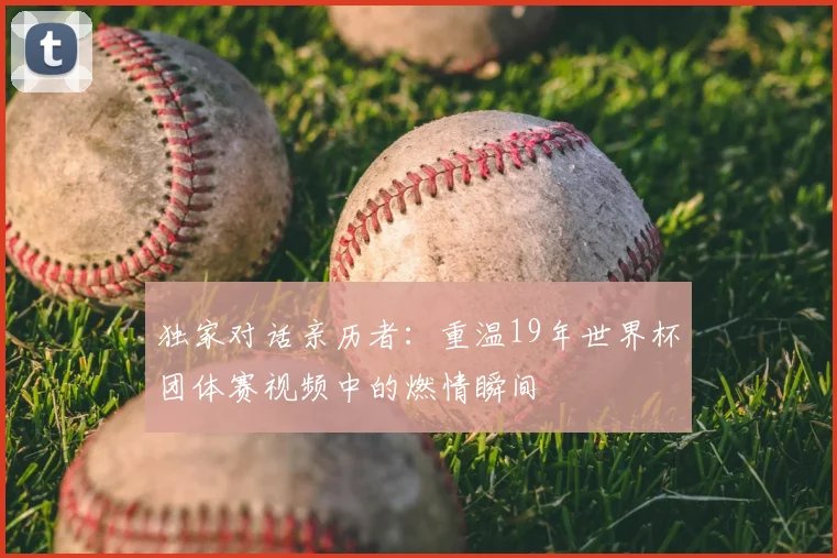 独家对话亲历者:重温19年世界杯团体赛视频中的燃情瞬间