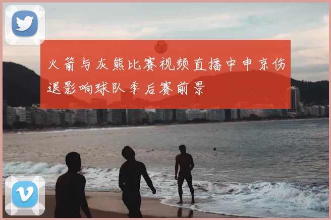 火箭与灰熊比赛视频直播中申京伤退影响球队季后赛前景