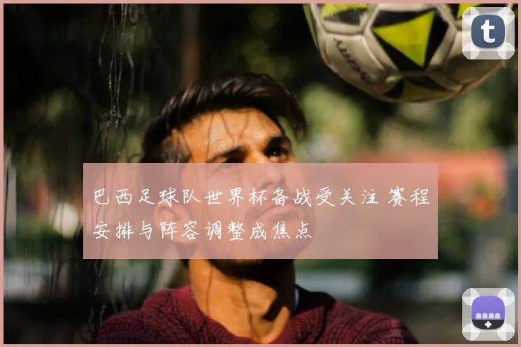 巴西足球队世界杯备战受关注 赛程安排与阵容调整成焦点