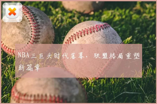 NBA三巨头时代落幕，联盟格局重塑新篇章