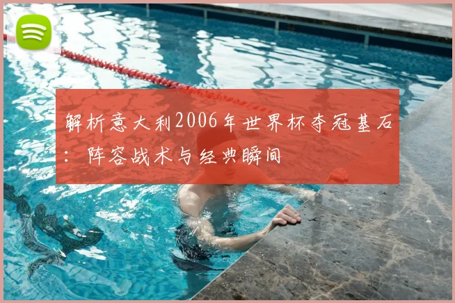 解析意大利2006年世界杯夺冠基石:阵容战术与经典瞬间