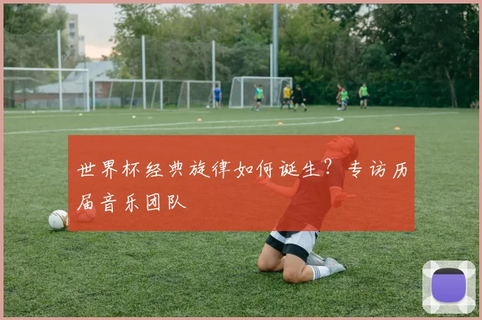 世界杯经典旋律如何诞生?专访历届音乐团队