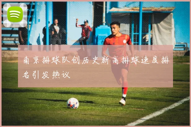 南京排球队创历史新高排球速度排名引发热议