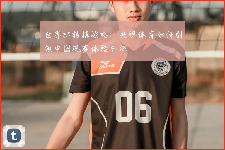世界杯转播战略:央视体育如何引领中国观赛体验升级