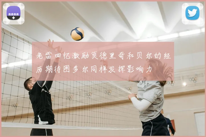 老雷回忆激励莫德里奇和贝尔的经历期待图多尔同样发挥影响力