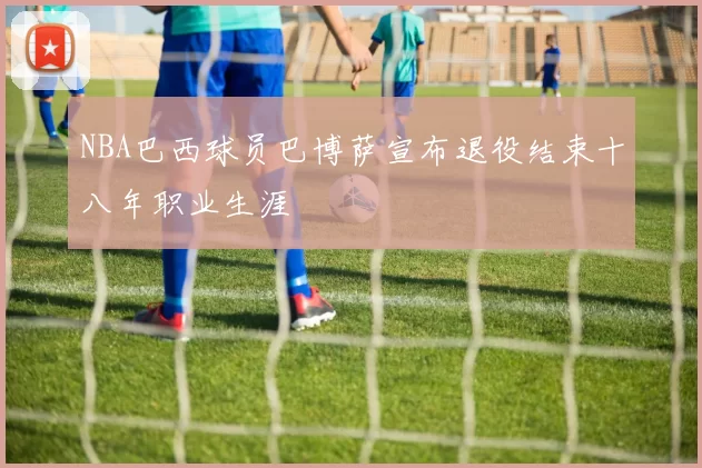 NBA巴西球员巴博萨宣布退役结束十八年职业生涯