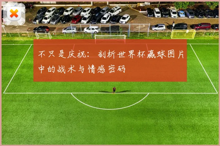 不只是庆祝:剖析世界杯赢球图片中的战术与情感密码