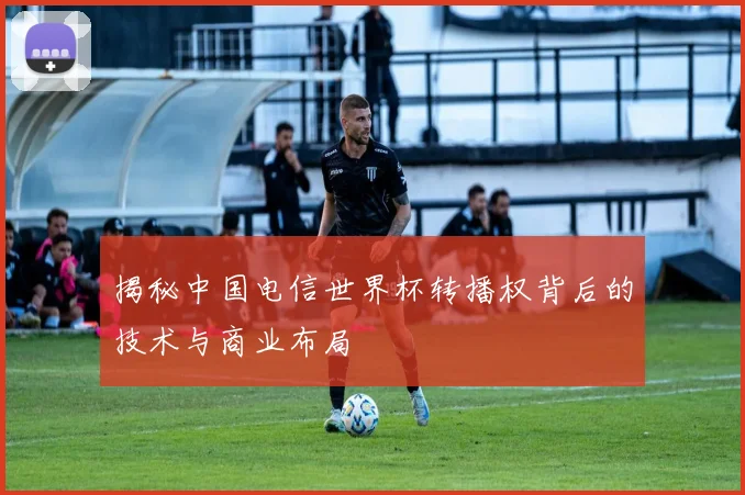 揭秘中国电信世界杯转播权背后的技术与商业布局
