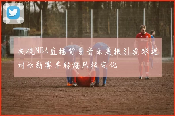 央视NBA直播背景音乐更换引发球迷讨论新赛季转播风格变化