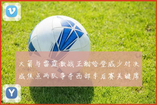 火箭与雷霆激战正酣哈登威少对决成焦点两队争夺西部季后赛关键席位