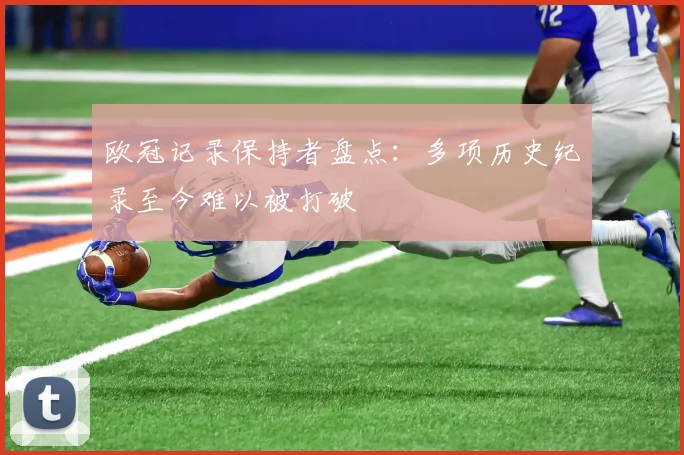 欧冠记录保持者盘点：多项历史纪录至今难以被打破