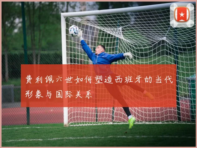 费利佩六世如何塑造西班牙的当代形象与国际关系