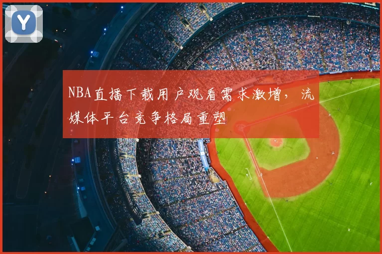 NBA直播下载用户观看需求激增，流媒体平台竞争格局重塑