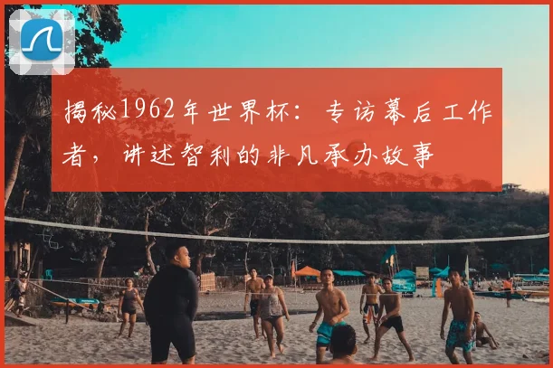 揭秘1962年世界杯:专访幕后工作者,讲述智利的非凡承办故事