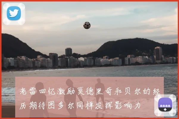 老雷回忆激励莫德里奇和贝尔的经历期待图多尔同样发挥影响力