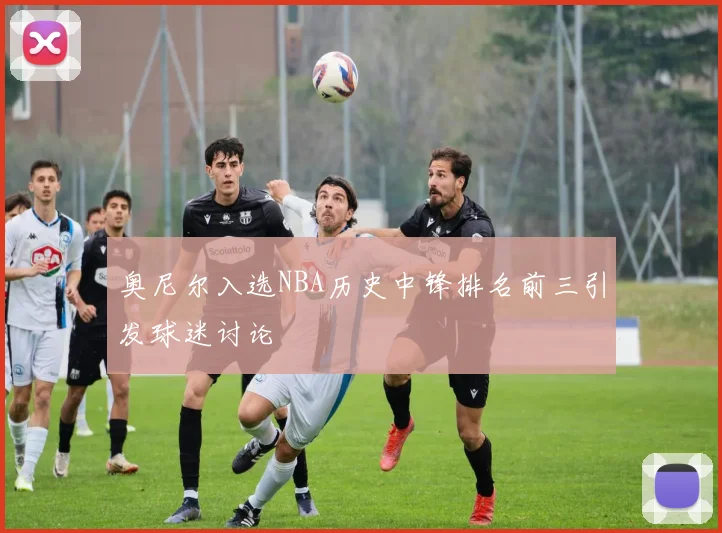 奥尼尔入选NBA历史中锋排名前三引发球迷讨论