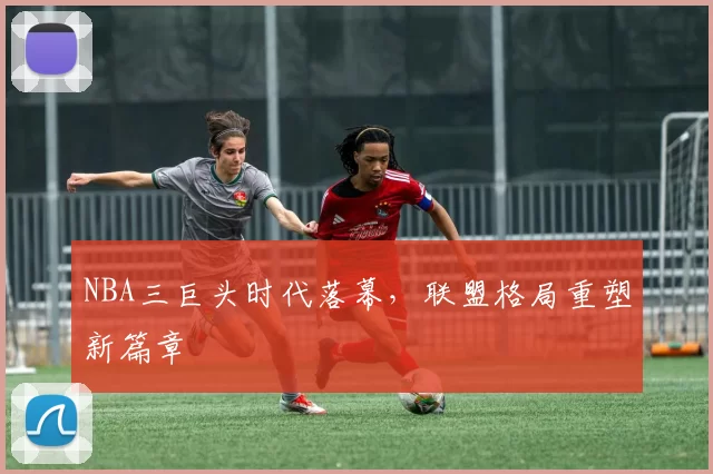 NBA三巨头时代落幕，联盟格局重塑新篇章