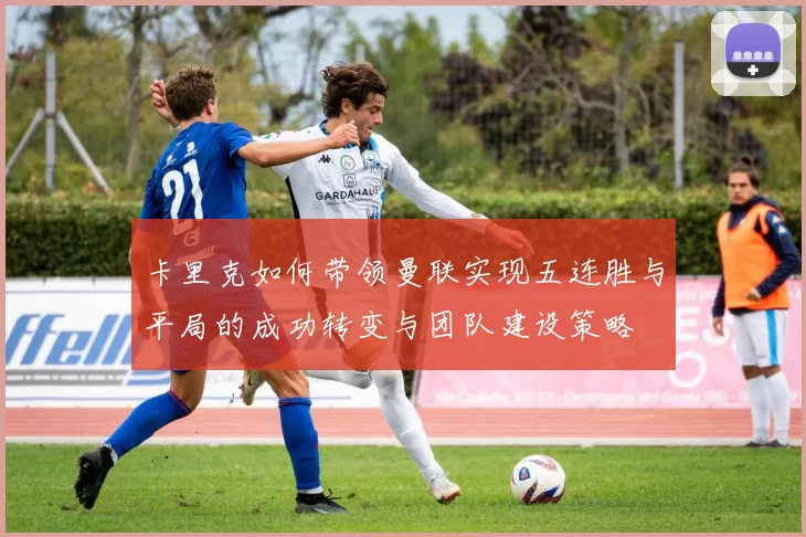 卡里克如何带领曼联实现五连胜与平局的成功转变与团队建设策略