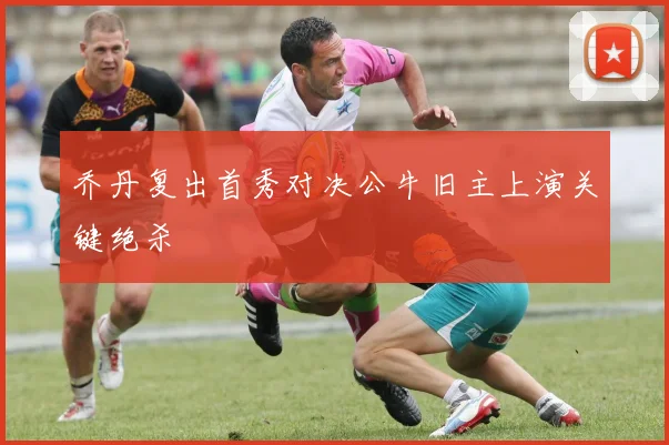 乔丹复出首秀对决公牛旧主上演关键绝杀