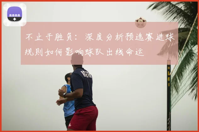 不止于胜负：深度分析预选赛进球规则如何影响球队出线命运