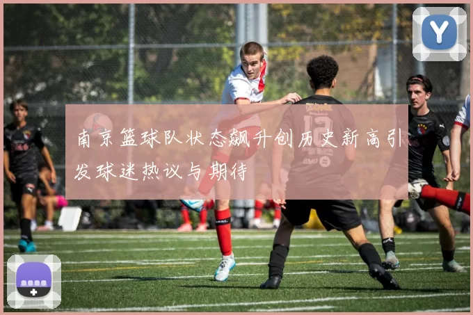 南京篮球队状态飙升创历史新高引发球迷热议与期待