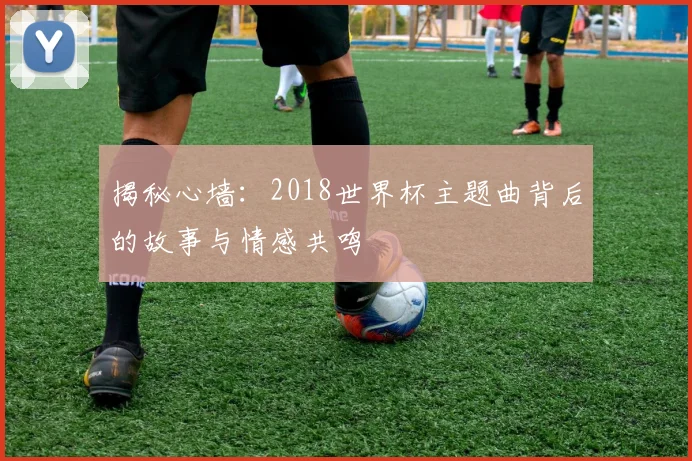 揭秘心墙:2018世界杯主题曲背后的故事与情感共鸣