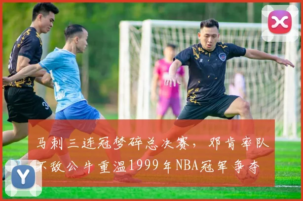 马刺三连冠梦碎总决赛,邓肯率队不敌公牛重温1999年NBA冠军争夺