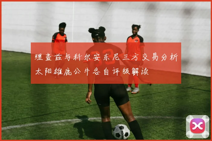 理查兹与科尔安东尼三方交易分析太阳雄鹿公牛各自评级解读