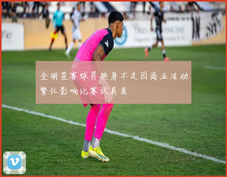 全明星赛球员热身不足因商业活动繁忙影响比赛认真度