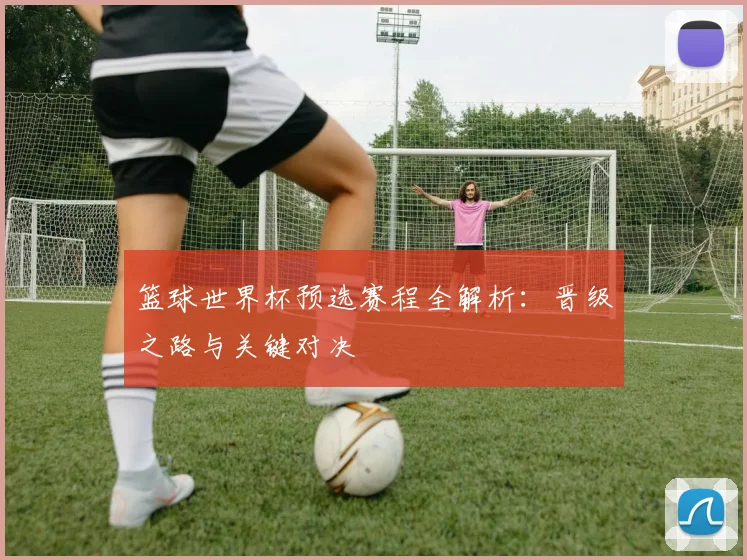篮球世界杯预选赛程全解析:晋级之路与关键对决