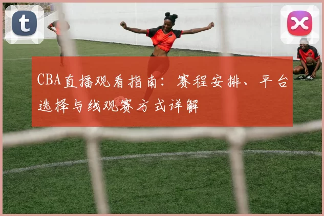 CBA直播观看指南：赛程安排、平台选择与线观赛方式详解
