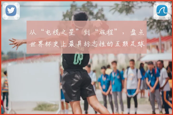 从“电视之星”到“旅程”,盘点世界杯史上最具标志性的五颗足球