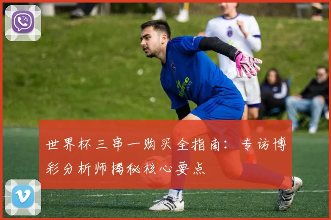 世界杯三串一购买全指南:专访博彩分析师揭秘核心要点