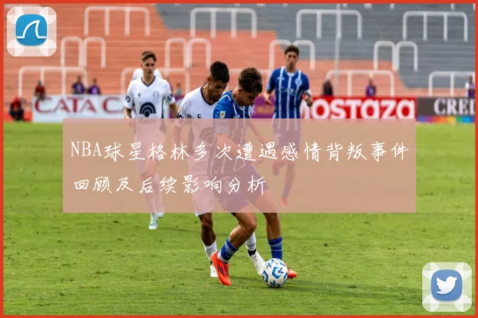 NBA球星格林多次遭遇感情背叛事件回顾及后续影响分析
