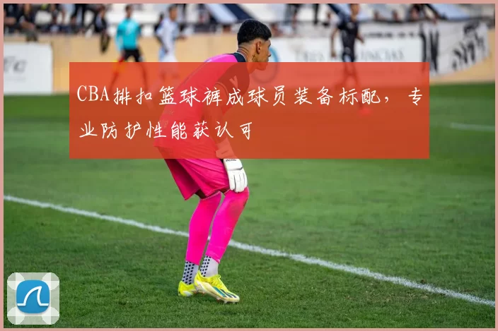 CBA排扣篮球裤成球员装备标配，专业防护性能获认可