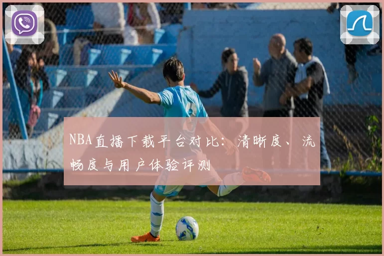 NBA直播下载平台对比：清晰度、流畅度与用户体验评测