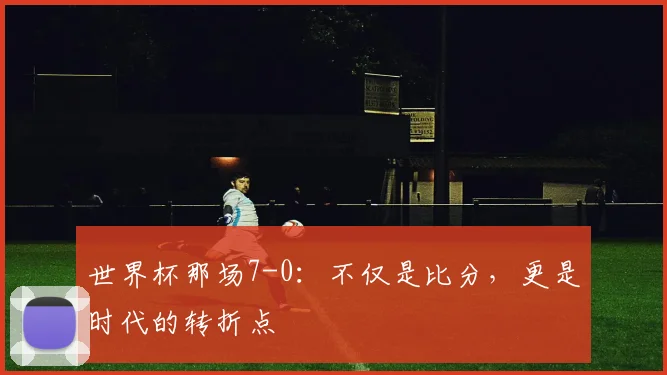 世界杯那场7-0:不仅是比分,更是时代的转折点