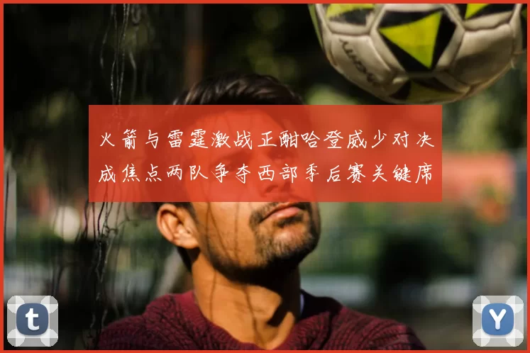 火箭与雷霆激战正酣哈登威少对决成焦点两队争夺西部季后赛关键席位