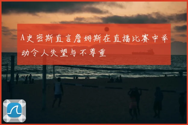 A史密斯直言詹姆斯在直播比赛中举动令人失望与不尊重
